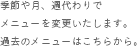 季節や月、週代わりでメニューを変更いたします。過去のメニューはこちらから。